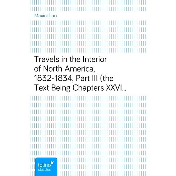 Travels in the Interior of North America, 1832-1834, Part III (the Text Being Chapters XXVIII-XXXIII of the London Edition, 1843, and the Appendix a Combination of the Appendices of the London and German [Coblentz, 1839] Editions)Early Western Travels, 1748-1846, Volume XXIV, Maximilian