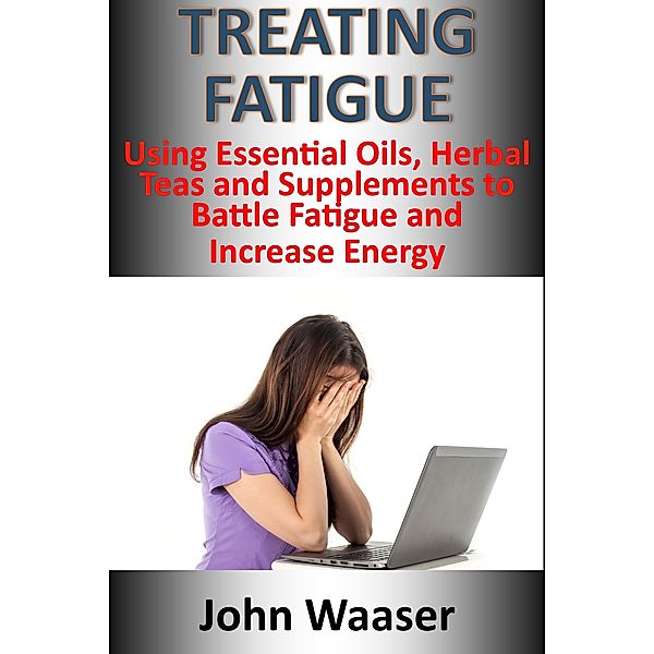 Treating Fatigue: Using Essential Oils, Herbal Teas and Supplements to Battle Fatigue, and Increase Energy, John Waaser