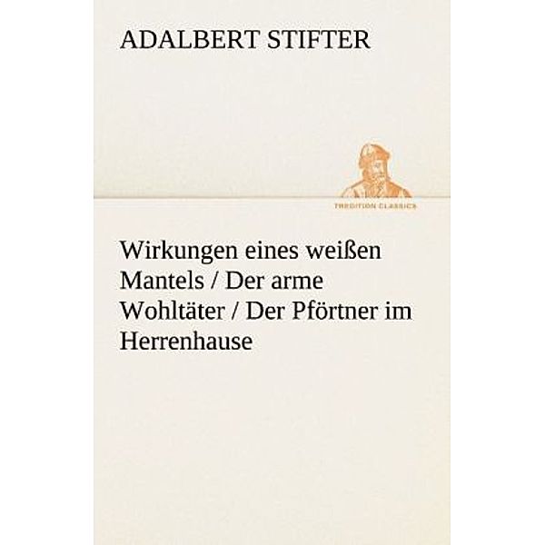 TREDITION CLASSICS / Wirkungen eines weißen Mantels / Der arme Wohltäter / Der Pförtner im Herrenhause, Adalbert Stifter