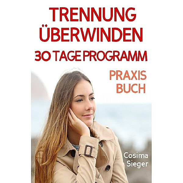 Trennung: TRENNUNG ÜBERWINDEN IN 30 TAGEN! Wie Sie nach einer Trennung wieder stark werden, zurück zu sich finden, sich von Schmerz und Abhängigkeit befreien, in Liebe loslassen und ein glückliches neues Leben beginnen!, Cosima Sieger