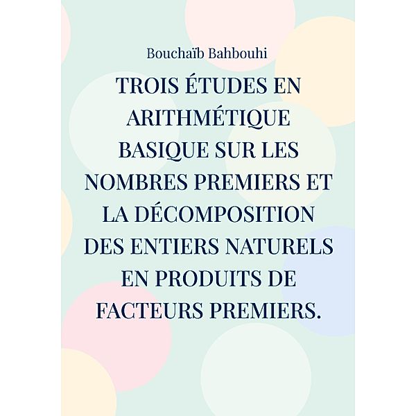 Trois études en arithmétique basique sur les nombres premiers et la décomposition des entiers naturels en produits de facteurs premiers., Bouchaïb Bahbouhi