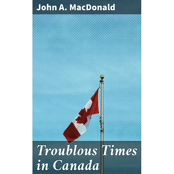 Troublous Times in Canada, John A. Macdonald