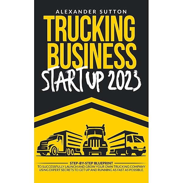 Trucking Business Startup 2023: Step-by-Step Blueprint to Successfully Launch and Grow Your Own Trucking Company Using Expert Secrets to Get Up and Running as Fast as Possible., Alexander Sutton