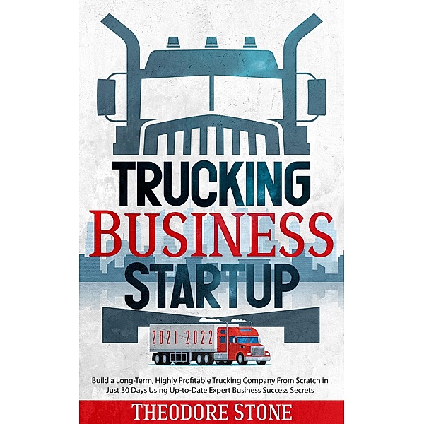 Trucking Business Startup: Build a Long-Term, Highly Profitable Trucking Company From Scratch in Just 30 Days Using Up-to-Date Expert Business Success Secrets, Theodore Stone