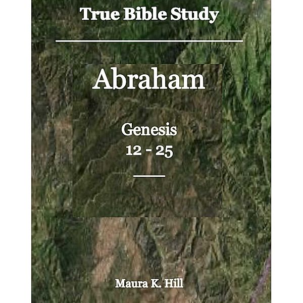 True Bible Study - Abraham Genesis 12-25, Maura K. Hill