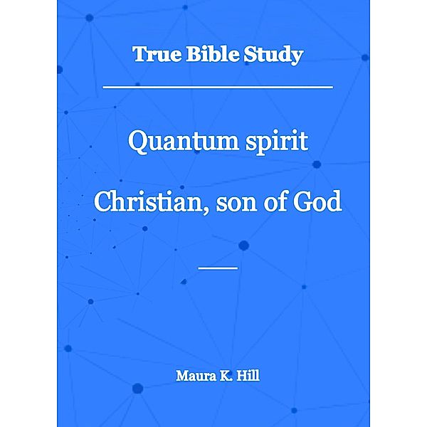 True Bible Study - Quantum Spirit Christian, Son of God, Maura K. Hill