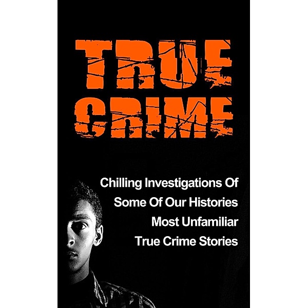 True Crime: Chilling Investigations Of Some Of Our Histories Most Unfamiliar True Crime Stories, Travis S. Kennedy