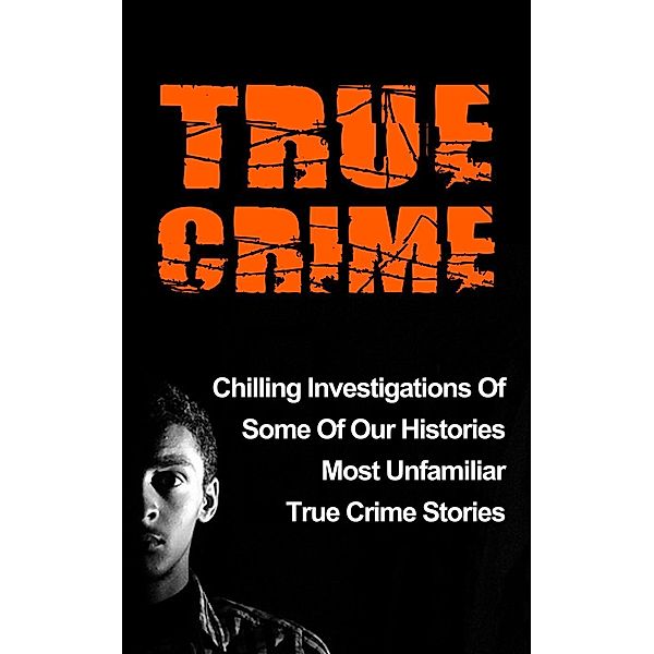 True Crime: Chilling Investigations Of Some Of Our Histories Most Unfamiliar True Crime Stories, Travis S. Kennedy