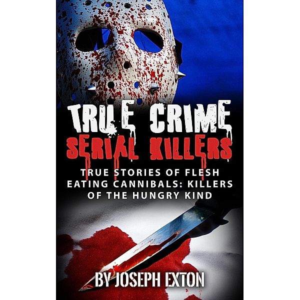 True Crime Serial Killers: True Stories Of Flesh-Eating Cannibals: Killers Of The Hungry Kind, Joseph Exton