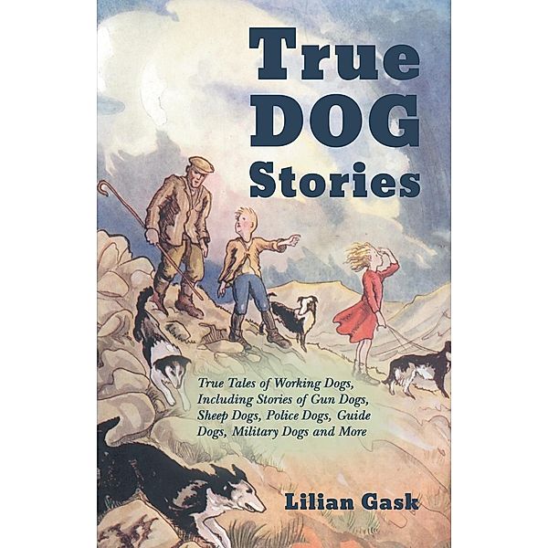 True Dog Stories - True Tales of Working Dogs, Including Stories of Gun Dogs, Sheep Dogs, Police Dogs, Guide Dogs, Military Dogs and More, Lilian Gask