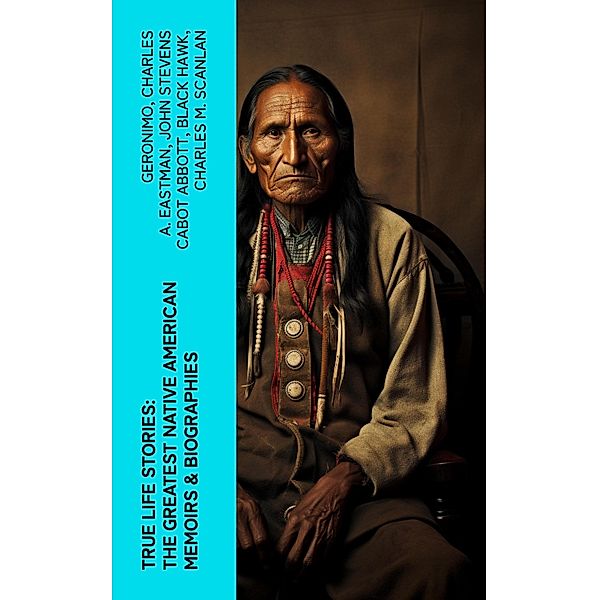 True Life Stories: The Greatest Native American Memoirs & Biographies, Geronimo, Charles A. Eastman, John Stevens Cabot Abbott, Black Hawk, Charles M. Scanlan
