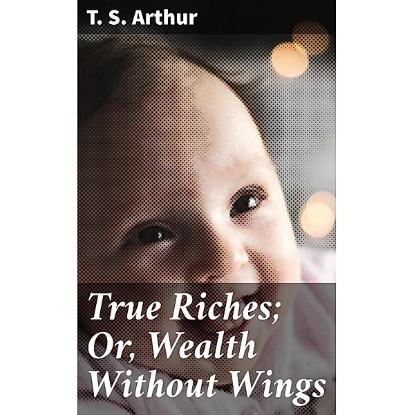 True Riches; Or, Wealth Without Wings, T. S. Arthur