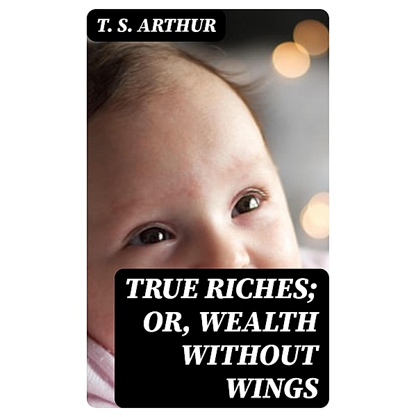 True Riches; Or, Wealth Without Wings, T. S. Arthur