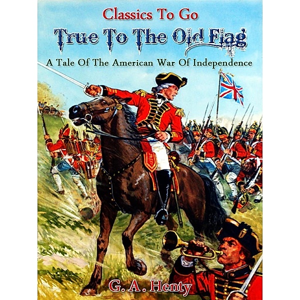 True to the Old Flag - A Tale of the American War of Independence, G. A. Henty