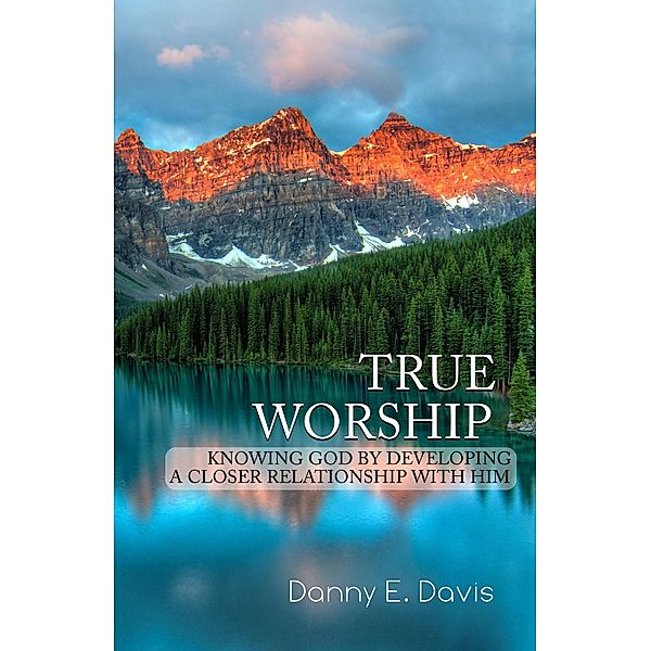 True Worship: Knowing God by Developing a Closer Relationship with Him, Danny E. Davis