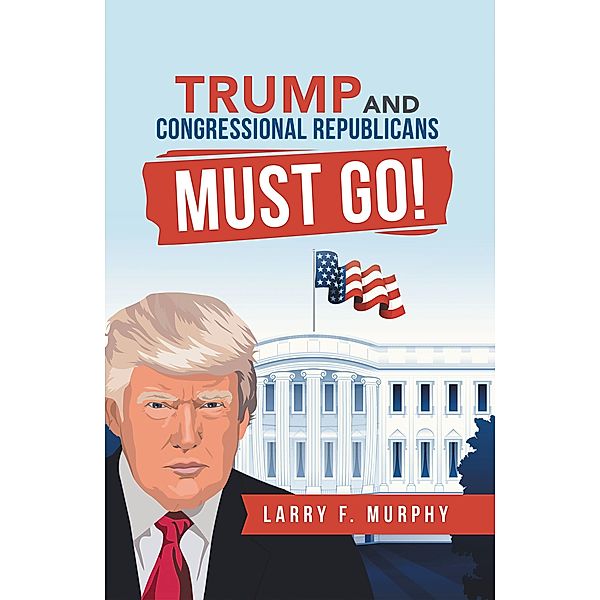 Trump  and  Congressional Republicans  Must Go!, Larry F. Murphy