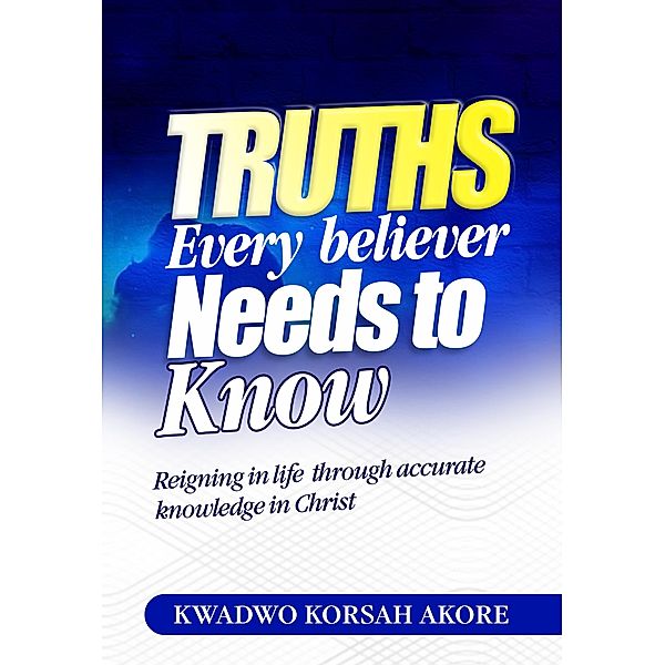 Truths Every Believer Needs To Know, Kwadwo Korsah Akore