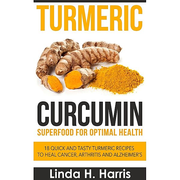 Turmeric Curcumin: Superfood for Optimal Health: 18 Quick and Tasty Turmeric Recipes to Heal Cancer, Arthritis and Alzheimer's, Linda H. Harris