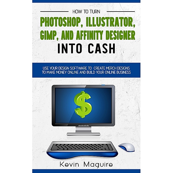 Turn Photoshop, Gimp, Illustrator, and Affinity Designer into Cash: Using Your Design Software to Create Designs to Make Money Online and Build Your Online Business, Kevin Maguire