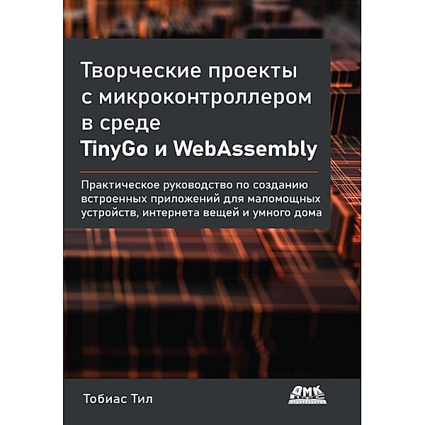 Tvorcheskie proekty s mikrokontrollerom v srede TinyGo i WebAssembly. Prakticheskoe rukovodstvo po sozdaniyu vstroennyh prilozheniy dlya malomoschnyh ustroystv, interneta veschey i umnogo doma, T. Teal