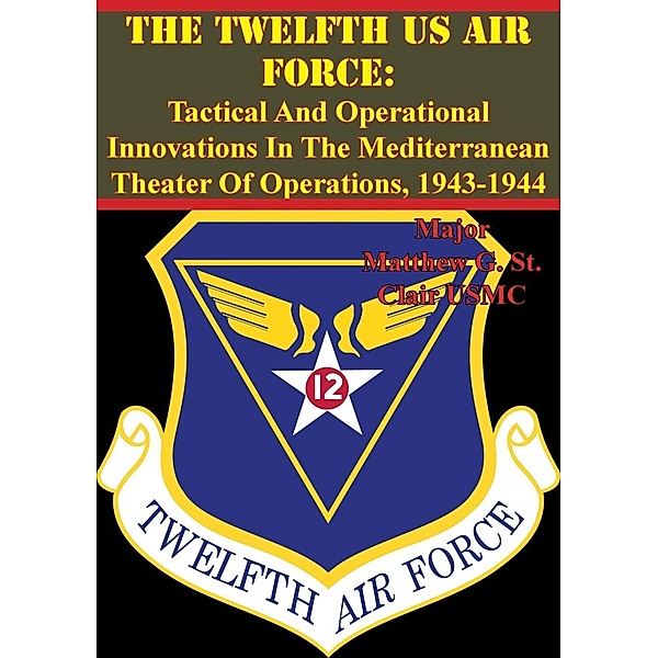 Twelfth US Air Force: Tactical And Operational Innovations In The Mediterranean Theater Of Operations, 1943-1944, Major Matthew G. St. Clair Usmc