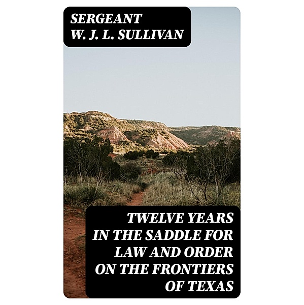 Twelve Years in the Saddle for Law and Order on the Frontiers of Texas, Sergeant W. J. L. Sullivan