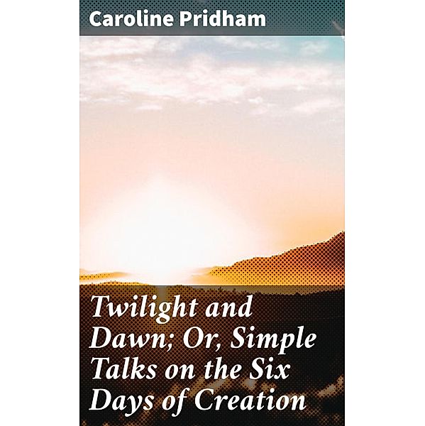 Twilight and Dawn; Or, Simple Talks on the Six Days of Creation, Caroline Pridham