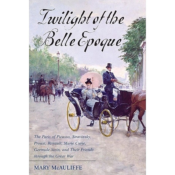 Twilight of the Belle Epoque: The Paris of Picasso, Stravinsky, Proust, Renault, Marie Curie, Gertrude Stein, and Their Friends Through the Great Wa, Mary Mcauliffe