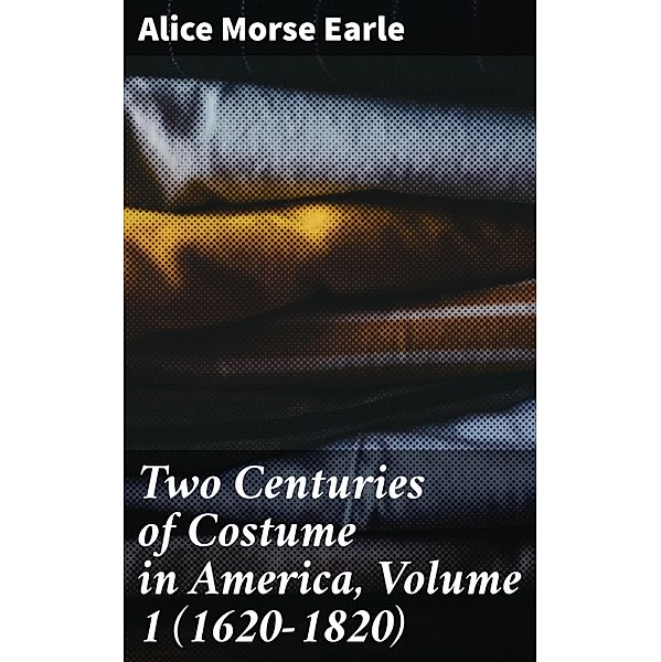 Two Centuries of Costume in America, Volume 1 (1620-1820), Alice Morse Earle