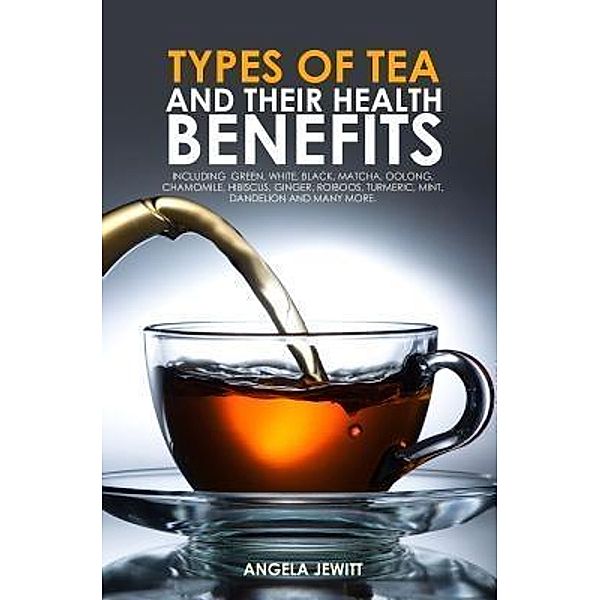 Types of Tea and Their Health Benefits Including Green, White, Black, Matcha, Oolong, Chamomile, Hibiscus, Ginger, Roiboos, Turmeric, Mint, Dandelion and many more. / Whytbank Publishing, Angela Jewitt