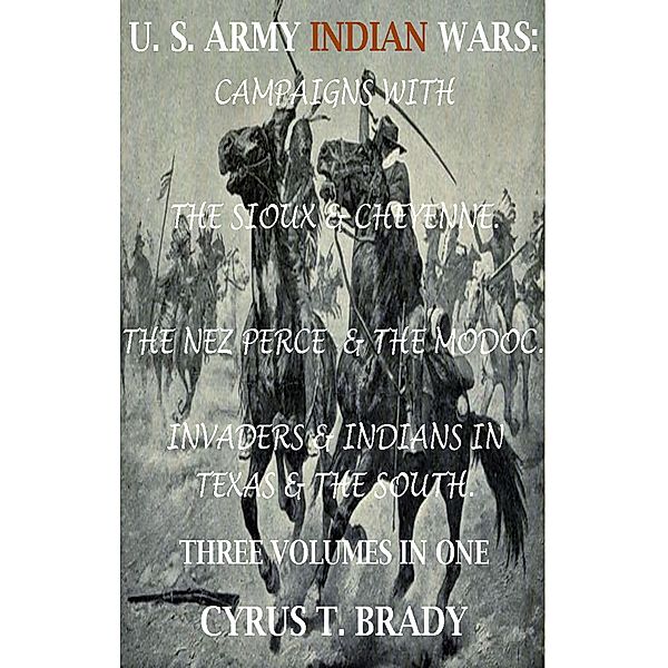 U. S. Army Indian Wars: Campaigns of Generals Custer, Miles, & Crook, with the Sioux & Cheyenne, Chief Joseph & the Nez Perce; Captain Jack & The Modoc, Invaders & Indian Wars in Texas & The South, Cyrus T. Brady