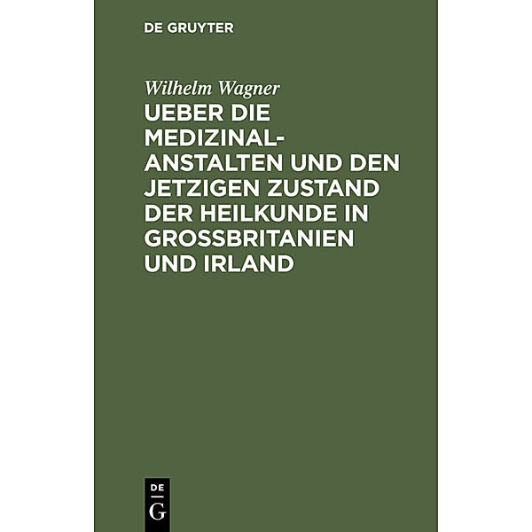 Ueber die Medizinal-Anstalten und den jetzigen Zustand der Heilkunde in Grossbritanien und Irland, Wilhelm Wagner