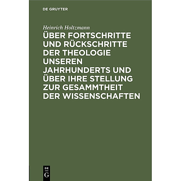 Über Fortschritte und Rückschritte der Theologie unseren Jahrhunderts und über ihre Stellung zur Gesammtheit der Wissenschaften, Heinrich Holtzmann