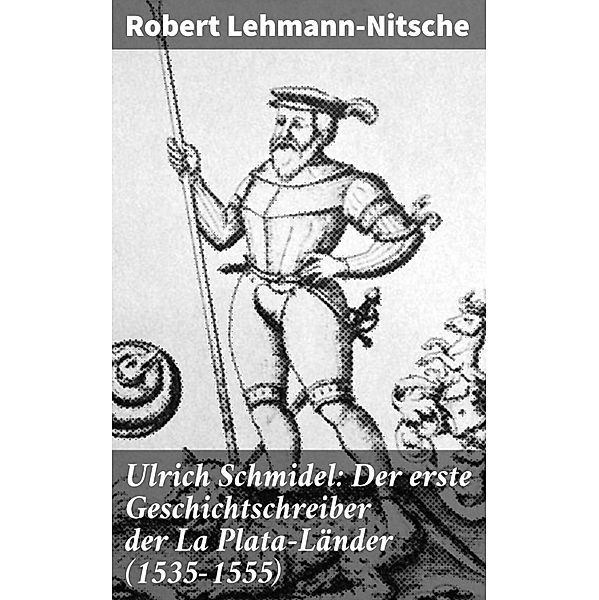Ulrich Schmidel: Der erste Geschichtschreiber der La Plata-Länder (1535-1555), Robert Lehmann-Nitsche