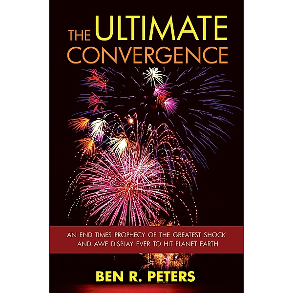 Ultimate Convergence: An End Times Prophecy of the Greatest Shock and Awe Display Ever to Hit Planet Earth, Ben R Peters