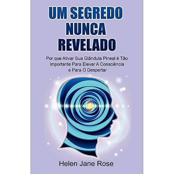 Um Segredo Nunca Revelado - Por que Ativar Sua Glândula Pineal é Tão Importante Para Elevar A Consciência e Para O Despertar, Helen Jane Rose