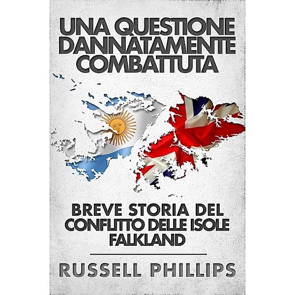 Una Questione Dannatamente Combattuta: Breve Storia Del Conflitto Delle Isole Falkland, Russell Phillips