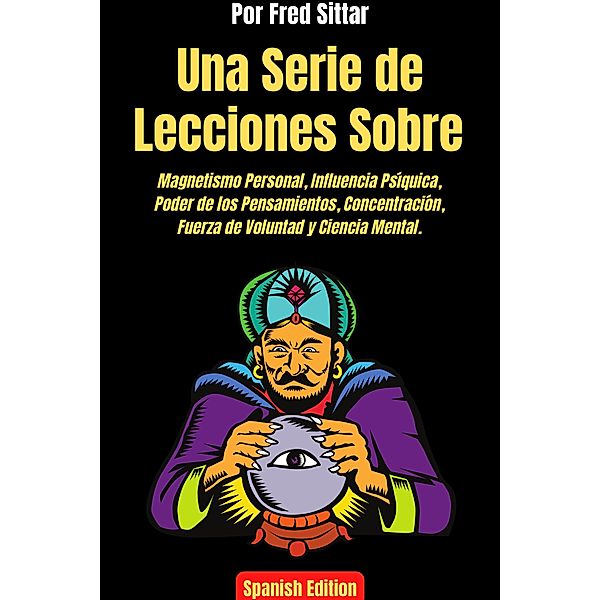 Una Serie de Lecciones Sobre Magnetismo Personal, Influencia Psíquica, Poder de los Pensamientos, Concentración, Fuerza de Voluntad y Ciencia Mental., Fred Sittar