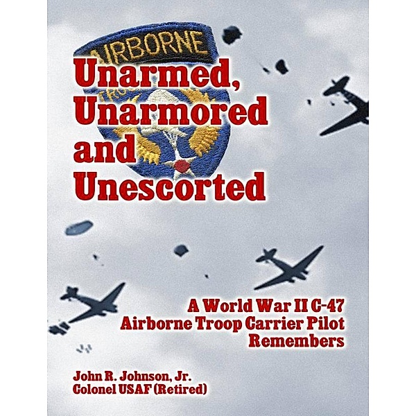 Unarmed, Unarmored and Unescorted: A World War 2 C-47 Airborne Troop Carrier Pilot Remembers, Jr. Johnson