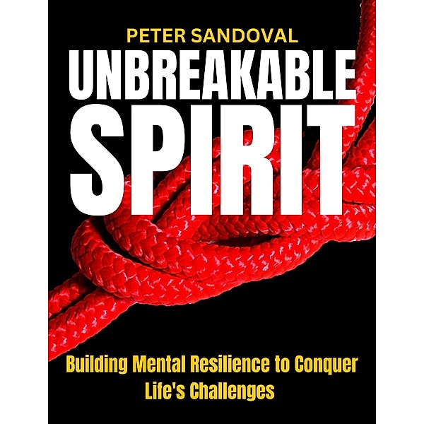 Unbreakable Spirit Building Mental Resilience to Conquer Life's Challenges, Peter Sandoval