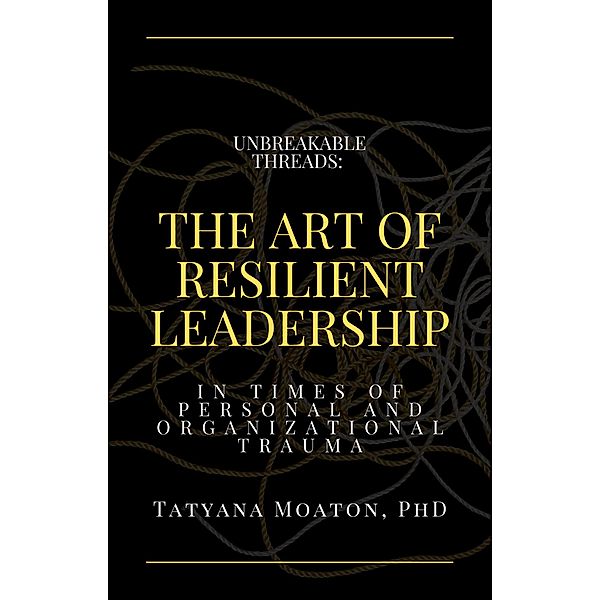 Unbreakable Threads: The Art of Resilient Leadership in Times of Personal and Organizational Trauma, Tatyana Moaton
