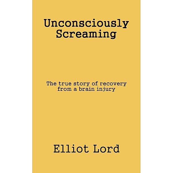 Unconsciously Screaming: The true story of recovery from a brain injury, Elliot Lord