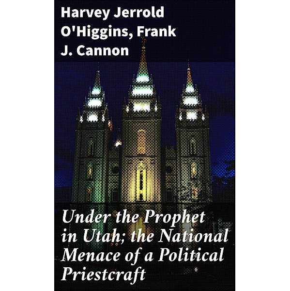 Under the Prophet in Utah; the National Menace of a Political Priestcraft, Harvey Jerrold O'Higgins, Frank J. Cannon