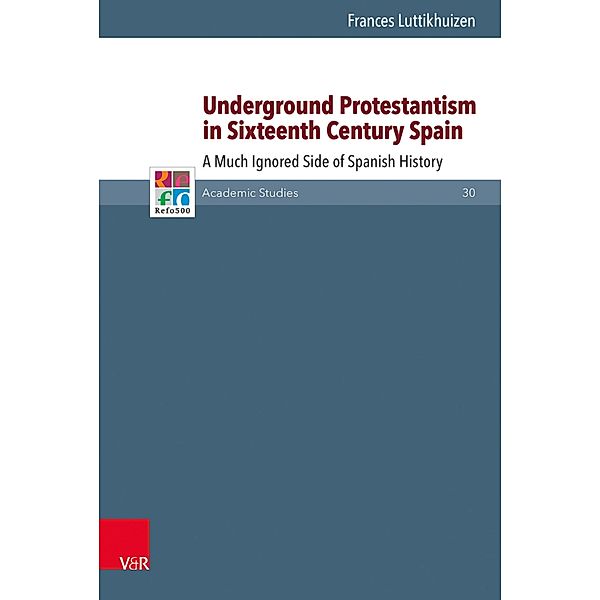 Underground Protestantism in Sixteenth Century Spain / Refo500 Academic Studies (R5AS) Bd.30, Frances Luttikhuizen