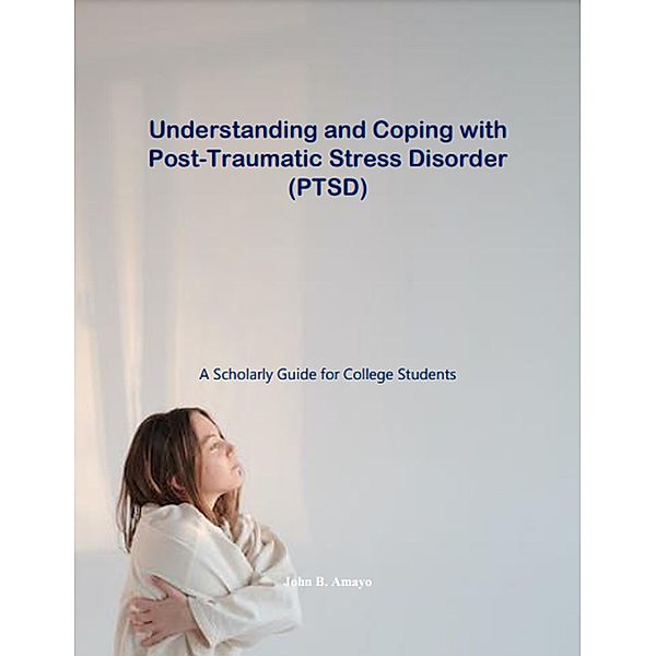 Understanding and Coping with Post-Traumatic Stress Disorder: A Scholarly Guide for College Students, John B. Amayo