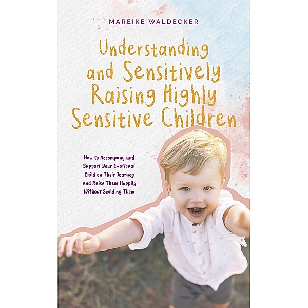 Understanding and Sensitively Raising Highly Sensitive Children How to Accompany and Support Your Emotional Child on Their Journey and Raise Them Happily Without Scolding Them, Mareike Waldecker