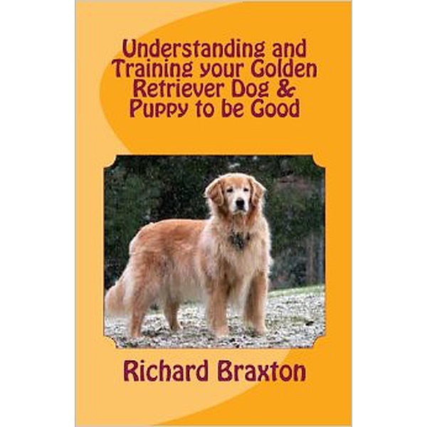 Understanding and Training your Golden Retriever Dog & Puppy to be Good, Richard Braxton