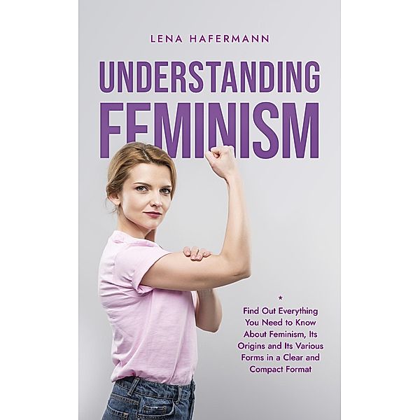Understanding Feminism Find Out Everything You Need to Know About Feminism, Its Origins and Its Various Forms in a Clear and Compact Format, Lena Hafermann