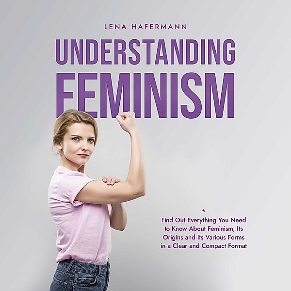 Understanding Feminism Find Out Everything You Need to Know About Feminism, Its Origins and Its Various Forms in a Clear and Compact Format, Lena Hafermann