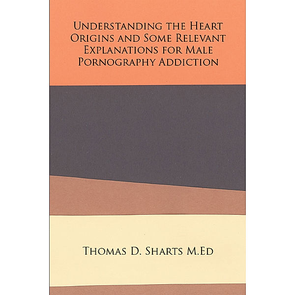 Understanding the Heart Origins and Some Relevant Explanations for Male Pornography Addiction, Thomas D. Sharts M.Ed